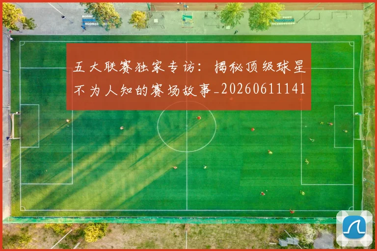 五大联赛独家专访:揭秘顶级球星不为人知的赛场故事_20260611141750