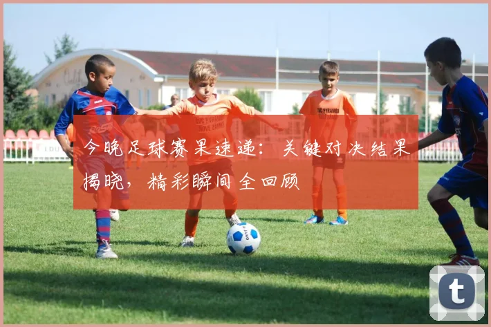 今晚足球赛果速递：关键对决结果揭晓，精彩瞬间全回顾