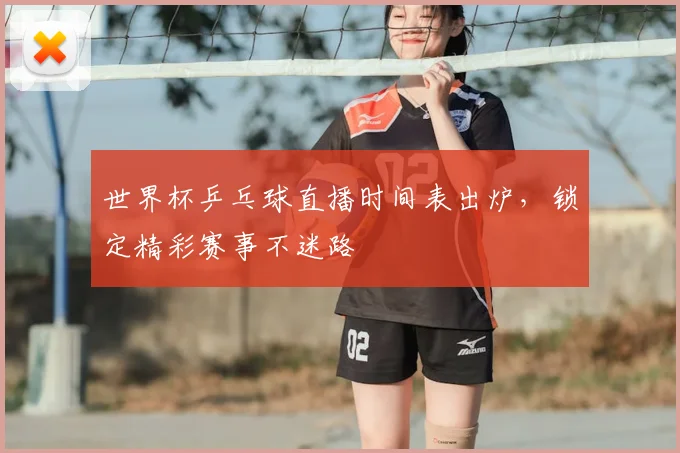 世界杯乒乓球直播时间表出炉,锁定精彩赛事不迷路