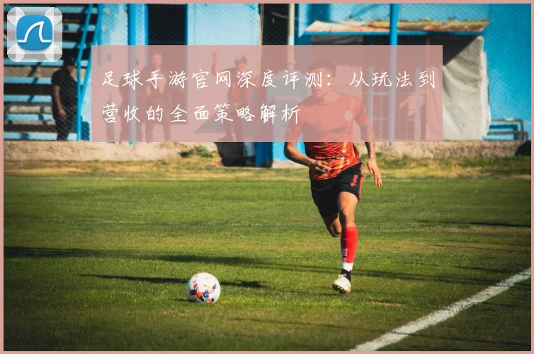 足球手游官网深度评测：从玩法到营收的全面策略解析