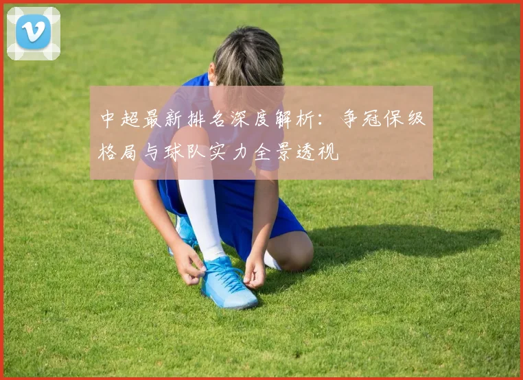 中超最新排名深度解析:争冠保级格局与球队实力全景透视