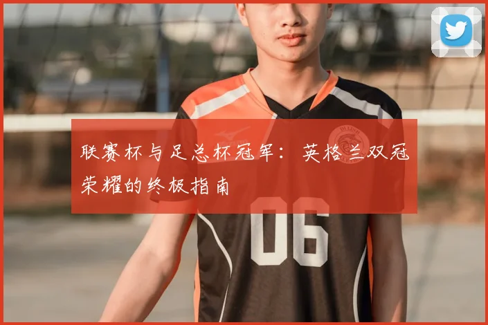 联赛杯与足总杯冠军:英格兰双冠荣耀的终极指南
