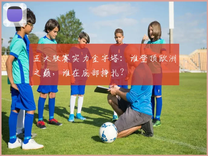 五大联赛实力金字塔:谁登顶欧洲之巅,谁在底部挣扎?