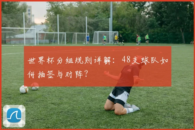 世界杯分组规则详解:48支球队如何抽签与对阵?